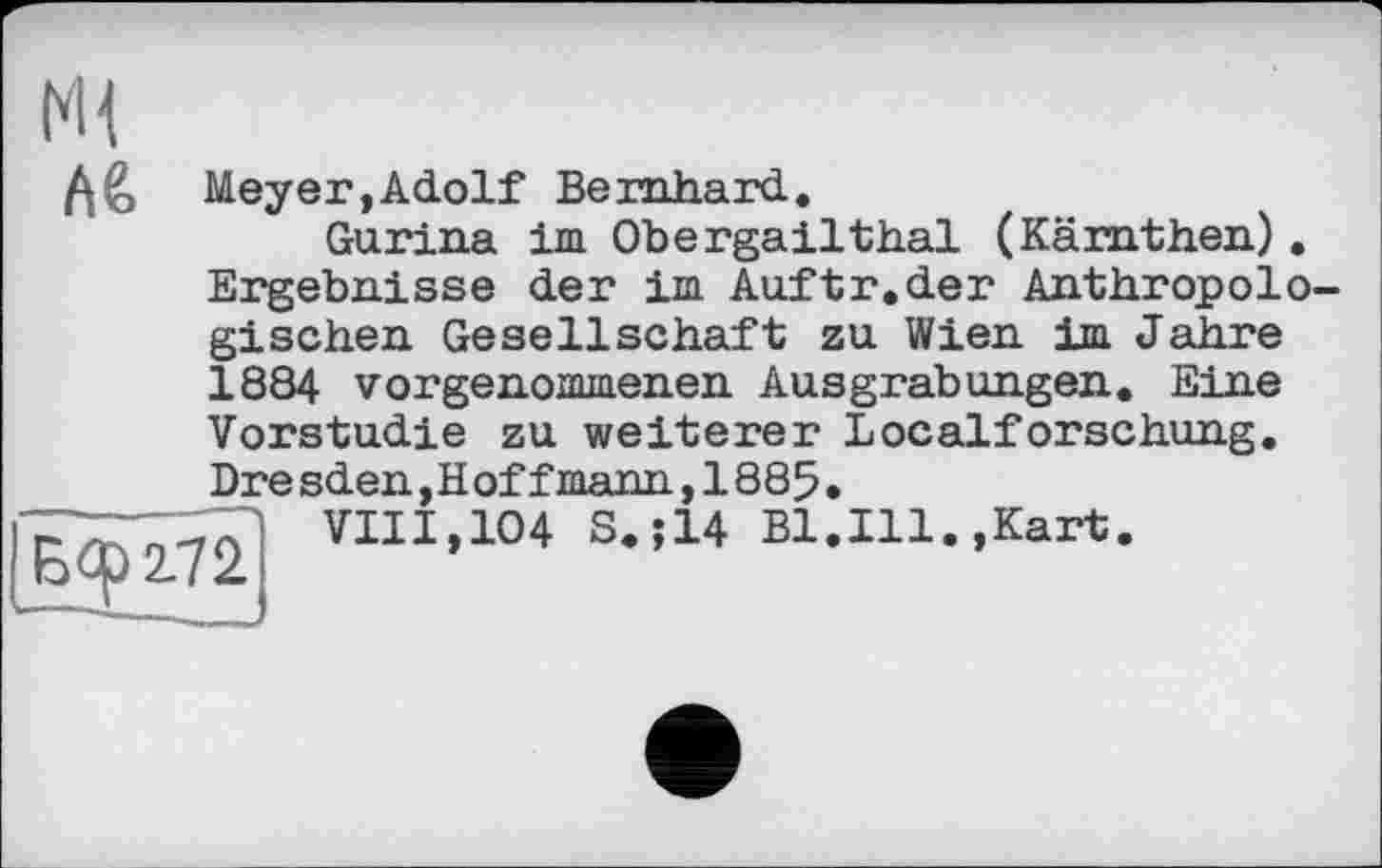 ﻿А6
Meyer,Adolf Bernhard.
Gurina im Obergailthal (Kämthen). Ergebnisse der im Auftr.der Anthropologischen Gesellschaft zu Wien im Jahre 1884 vorgenommenen Ausgrabungen. Eine Vorstudie zu weiterer Localforschung. Dresden,Hoff mann, 1885.
VIII,104 S.;14 Bl.Ill.,Kart.
Еф 272